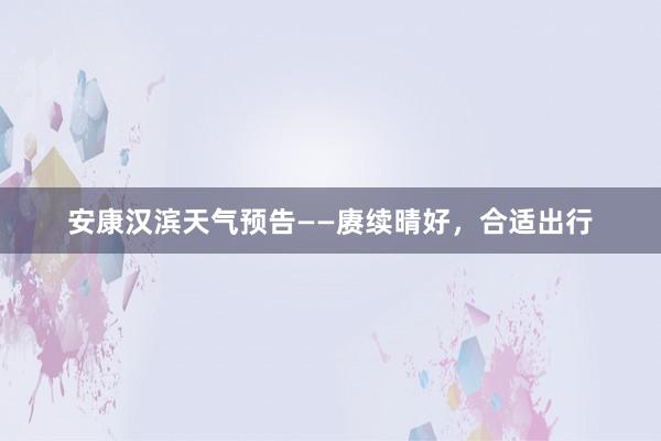 安康汉滨天气预告——赓续晴好，合适出行